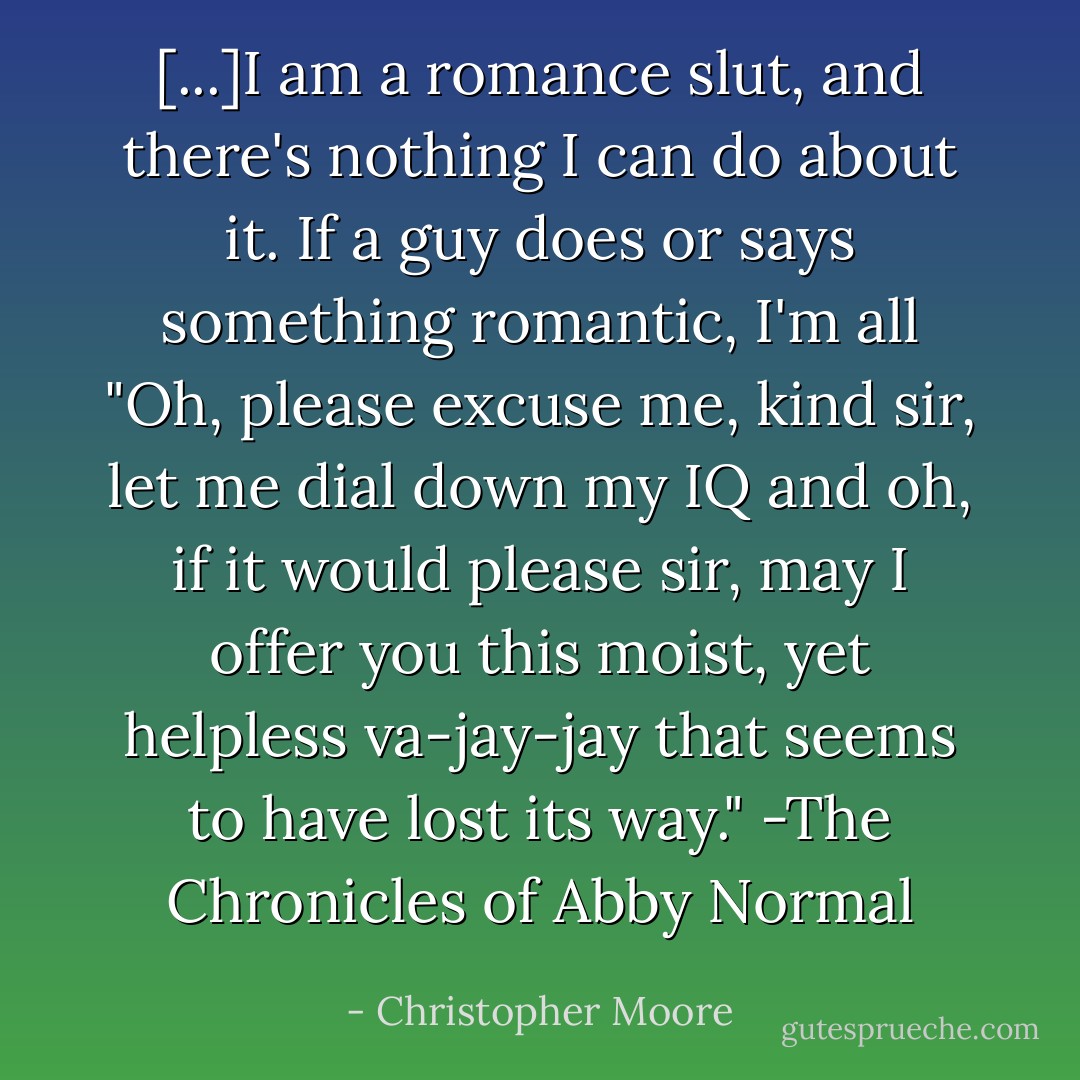 [...]I am a romance slut, and there's nothing I can do about it. If a guy does or says something romantic, I'm all "Oh, please excuse me, kind sir, let me dial down my IQ and oh, if it would please sir, may I offer you this moist, yet helpless va-jay-jay that seems to have lost its way."<br />-The Chronicles of Abby Normal - Christopher Moore