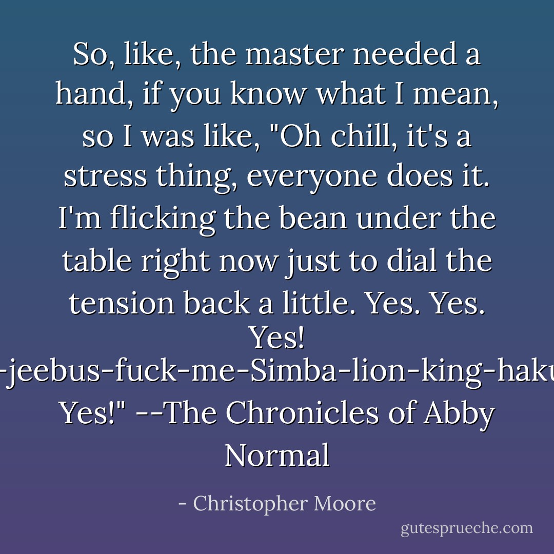 So, like, the master needed a hand, if you know what I mean, so I was like, "Oh chill, it's a stress thing, everyone does it. I'm flicking the bean under the table right now just to dial the tension back a little. Yes. Yes. Yes! Oh-zombie-jeebus-fuck-me-Simba-lion-king-hakuna-matata! Yes!"<br />--The Chronicles of Abby Normal - Christopher Moore