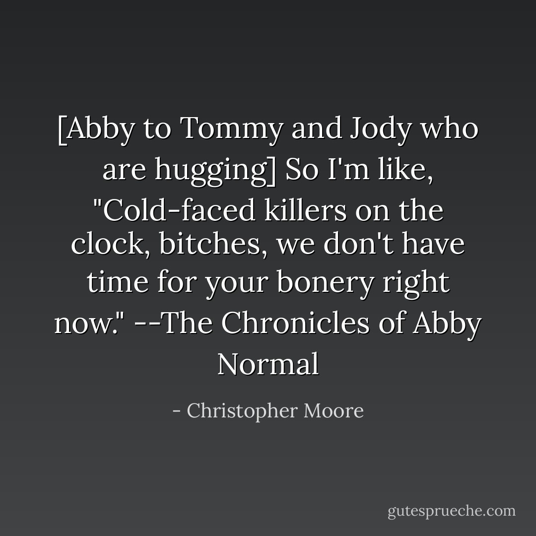 [Abby to Tommy and Jody who are hugging]<br />So I'm like, "Cold-faced killers on the clock, bitches, we don't have time for your bonery right now."<br />--The Chronicles of Abby Normal - Christopher Moore