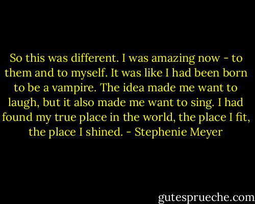 So this was different. I was amazing now - to them and to myself. It was like I had been born to be a vampire. The idea made me want to laugh, but it also made me want to sing. I had found my true place in the world, the place I fit, the place I shined. - Stephenie Meyer