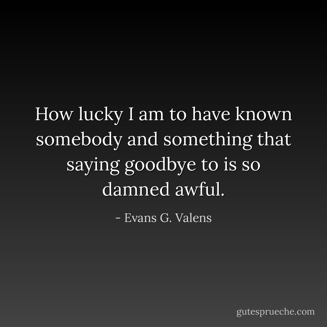 How lucky I am to have known somebody and something that saying goodbye to is so damned awful. - Evans G. Valens