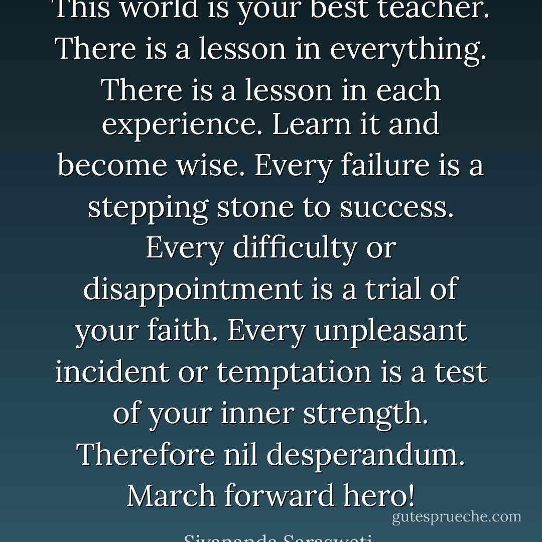 This world is your best teacher. There is a lesson in everything. There is a lesson in each experience. Learn it and become wise. Every failure is a stepping stone to success. Every difficulty or disappointment is a trial of your faith. Every unpleasant incident or temptation is a test of your inner strength. Therefore nil desperandum. March forward hero! - Sivananda Saraswati
