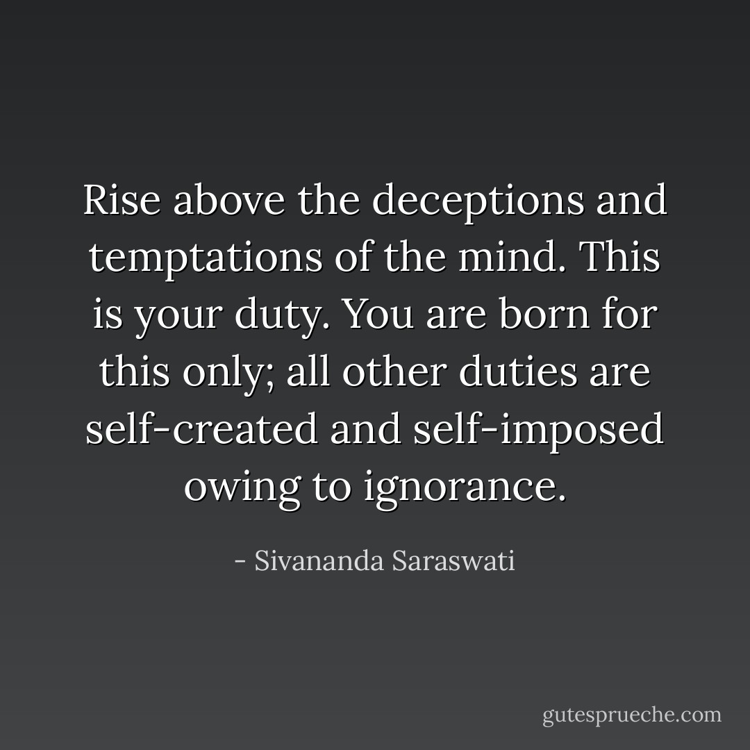 Rise above the deceptions and temptations of the mind. This is your duty. You are born for this only; all other duties are self-created and self-imposed owing to ignorance. - Sivananda Saraswati