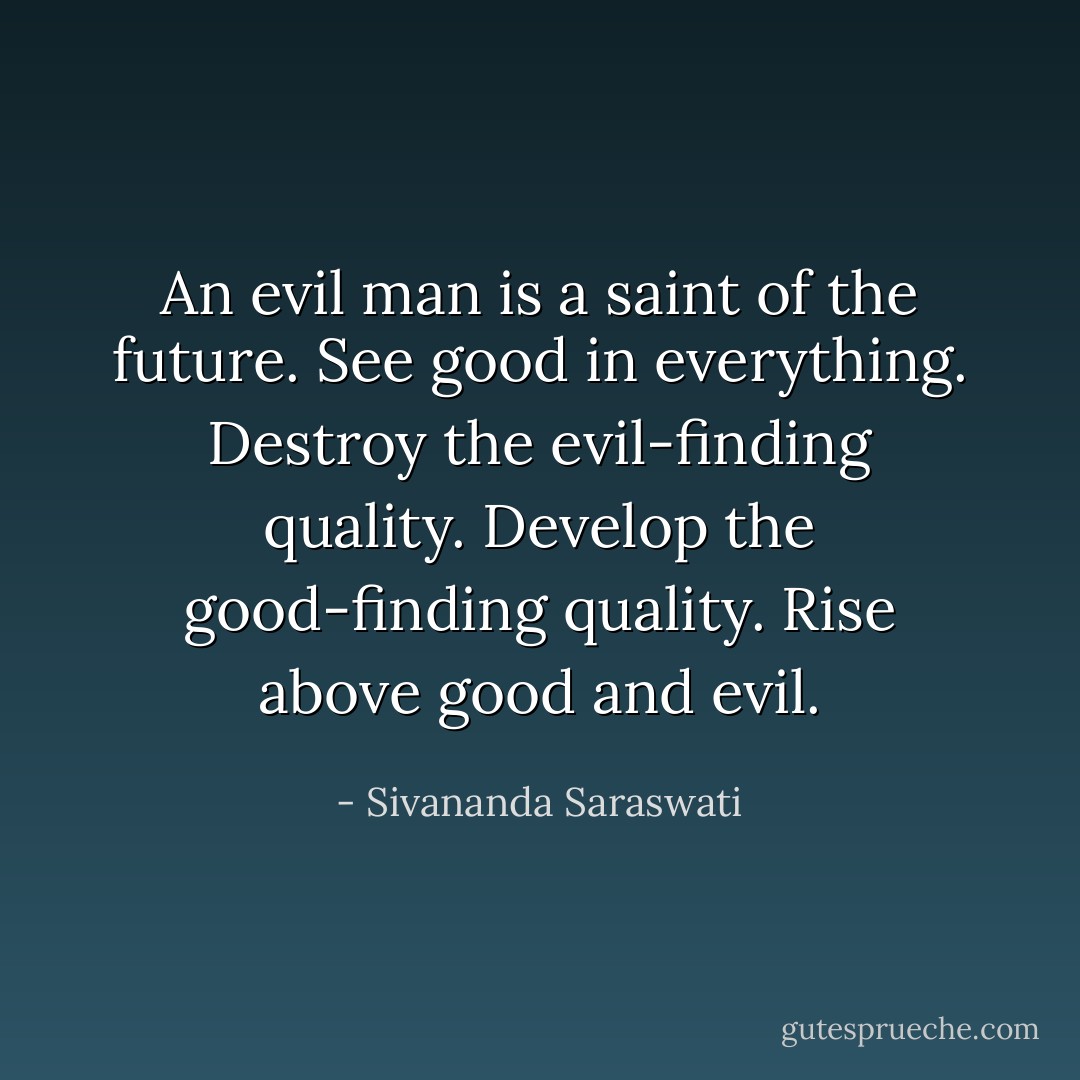 An evil man is a saint of the future. See good in everything. Destroy the evil-finding quality. Develop the good-finding quality. Rise above good and evil. - Sivananda Saraswati