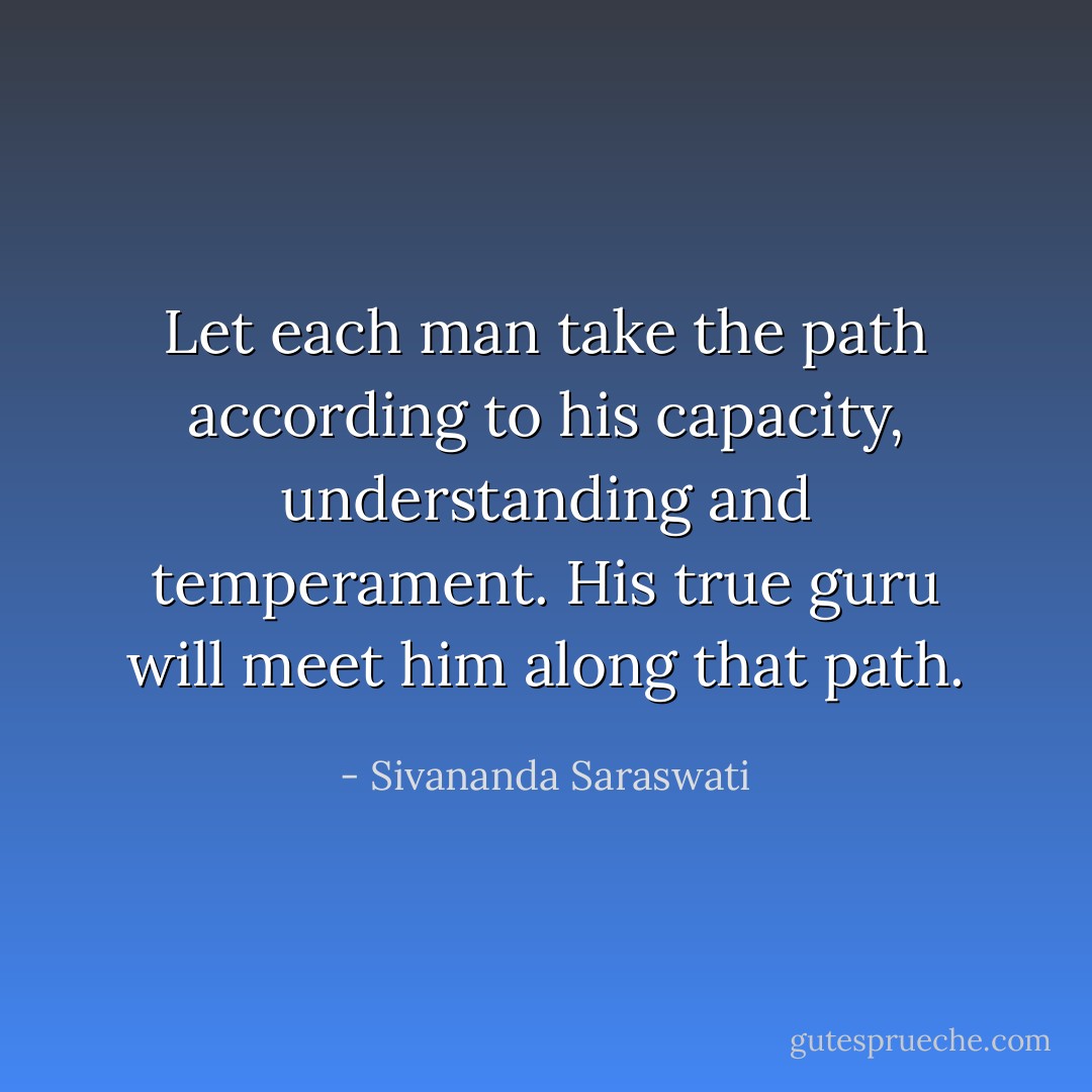 Let each man take the path according to his capacity, understanding and temperament. His true guru will meet him along that path. - Sivananda Saraswati