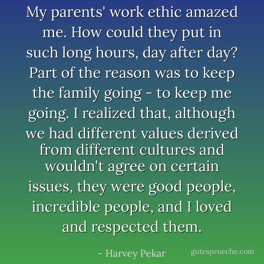 My parents' work ethic amazed me. How could they put in such long hours, day after day?<br />Part of the reason was to keep the family going - to keep me going. I realized that, although we had different values derived from different cultures and wouldn't agree on certain issues, they were good people, incredible people, and I loved and respected them. - Harvey Pekar