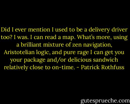 Did I ever mention I used to be a delivery driver too? I was. I can read a map. What’s more, using a brilliant mixture of zen navigation, Aristotelian logic, and pure rage I can get you your package and/or delicious sandwich relatively close to on-time. - Patrick Rothfuss