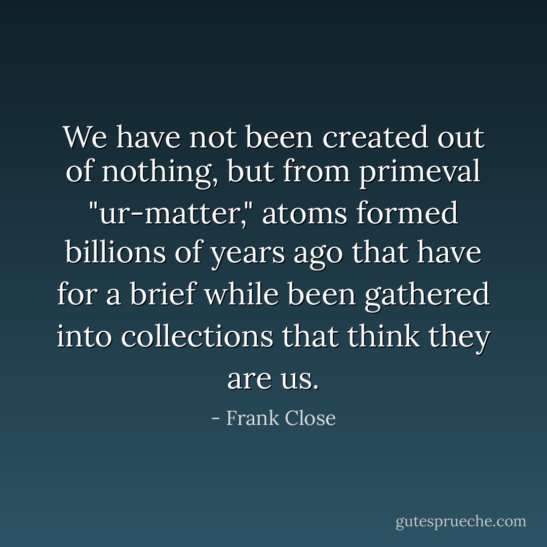 We have not been created out of nothing, but from primeval "ur-matter," atoms formed billions of years ago that have for a brief while been gathered into collections that think they are us. - Frank Close