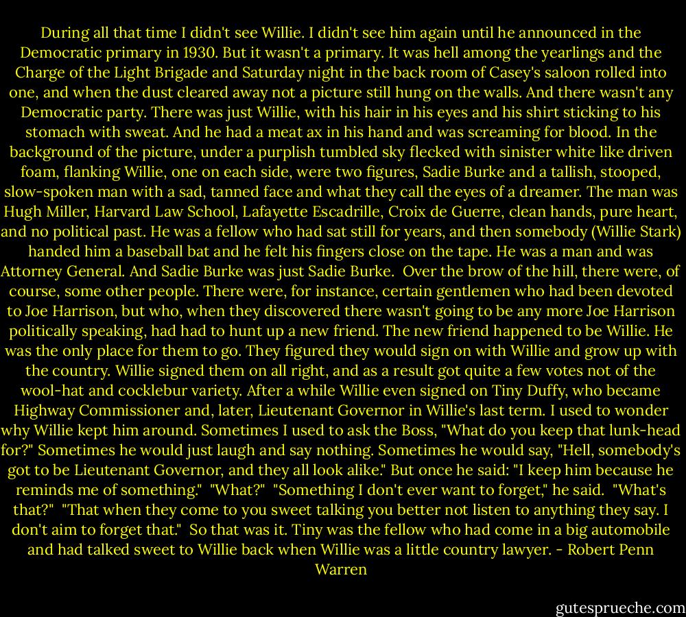 During all that time I didn't see Willie. I didn't see him again until he announced in the Democratic primary in 1930. But it wasn't a primary. It was hell among the yearlings and the Charge of the Light Brigade and Saturday night in the back room of Casey's saloon rolled into one, and when the dust cleared away not a picture still hung on the walls. And there wasn't any Democratic party. There was just Willie, with his hair in his eyes and his shirt sticking to his stomach with sweat. And he had a meat ax in his hand and was screaming for blood. In the background of the picture, under a purplish tumbled sky flecked with sinister white like driven foam, flanking Willie, one on each side, were two figures, Sadie Burke and a tallish, stooped, slow-spoken man with a sad, tanned face and what they call the eyes of a dreamer. The man was Hugh Miller, Harvard Law School, Lafayette Escadrille, Croix de Guerre, clean hands, pure heart, and no political past. He was a fellow who had sat still for years, and then somebody (Willie Stark) handed him a baseball bat and he felt his fingers close on the tape. He was a man and was Attorney General. And Sadie Burke was just Sadie Burke.<br /><br />Over the brow of the hill, there were, of course, some other people. There were, for instance, certain gentlemen who had been devoted to Joe Harrison, but who, when they discovered there wasn't going to be any more Joe Harrison politically speaking, had had to hunt up a new friend. The new friend happened to be Willie. He was the only place for them to go. They figured they would sign on with Willie and grow up with the country. Willie signed them on all right, and as a result got quite a few votes not of the wool-hat and cocklebur variety. After a while Willie even signed on Tiny Duffy, who became Highway Commissioner and, later, Lieutenant Governor in Willie's last term. I used to wonder why Willie kept him around. Sometimes I used to ask the Boss, "What do you keep that lunk-head for?" Sometimes he would just laugh and say nothing. Sometimes he would say, "Hell, somebody's got to be Lieutenant Governor, and they all look alike." But once he said: "I keep him because he reminds me of something."<br /><br />"What?"<br /><br />"Something I don't ever want to forget," he said.<br /><br />"What's that?"<br /><br />"That when they come to you sweet talking you better not listen to anything they say. I don't aim to forget that."<br /><br />So that was it. Tiny was the fellow who had come in a big automobile and had talked sweet to Willie back when Willie was a little country lawyer. - Robert Penn Warren