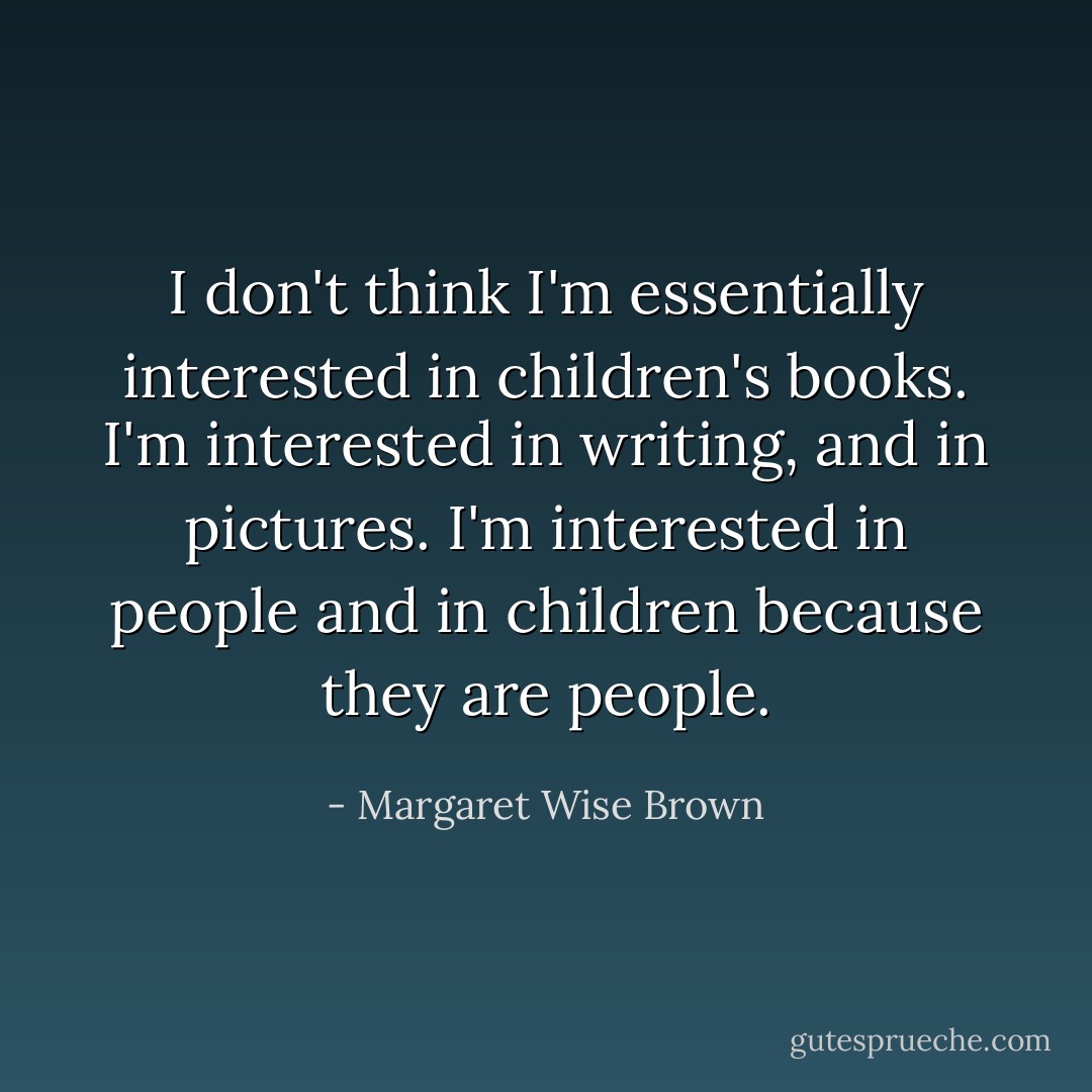 I don't think I'm essentially interested in children's books. I'm interested in writing, and in pictures. I'm interested in people and in children because they are people. - Margaret Wise Brown