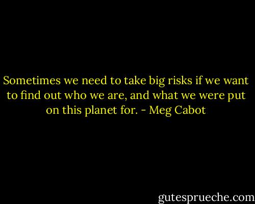 Sometimes we need to take big risks if we want to find out who we are, and what we were put on this planet for. - Meg Cabot