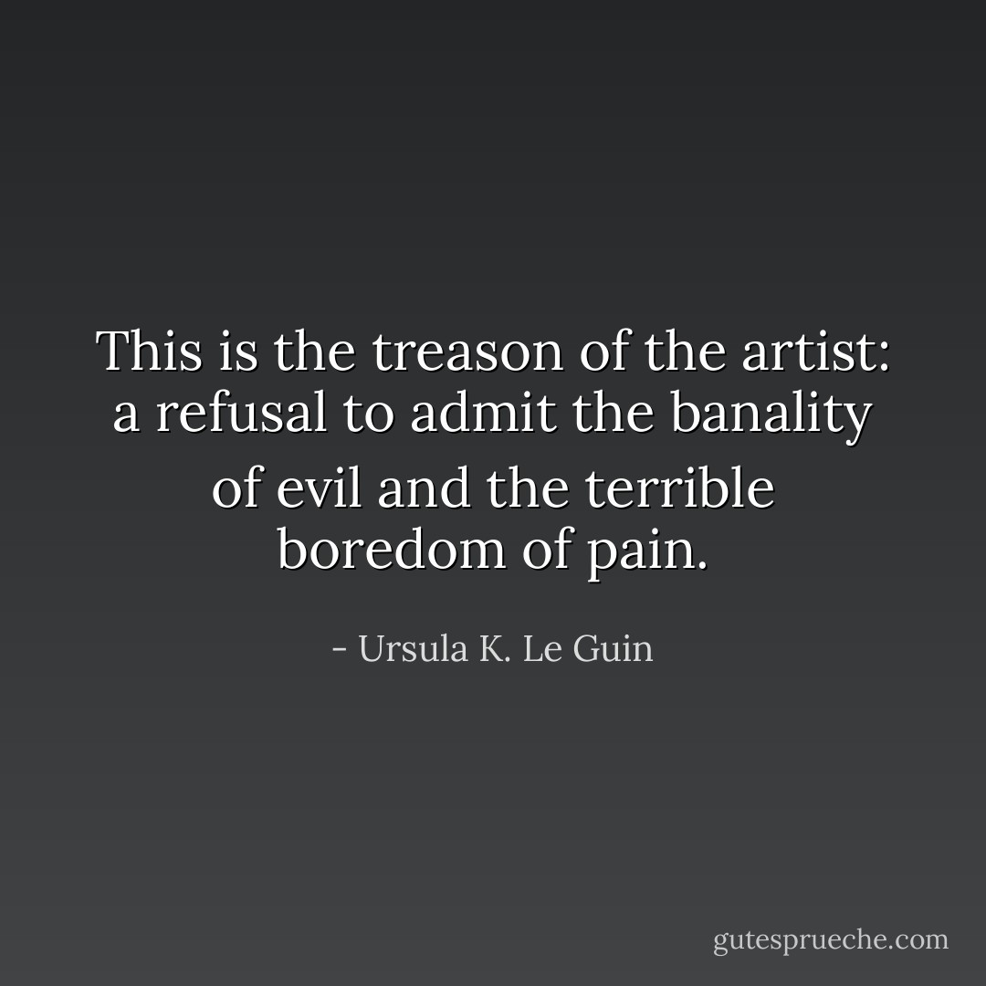 This is the treason of the artist: a refusal to admit the banality of evil and the terrible boredom of pain. - Ursula K. Le Guin