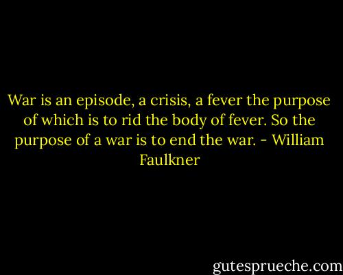 War is an episode, a crisis, a fever the purpose of which is to rid the body of fever. So the purpose of a war is to end the war. - William Faulkner