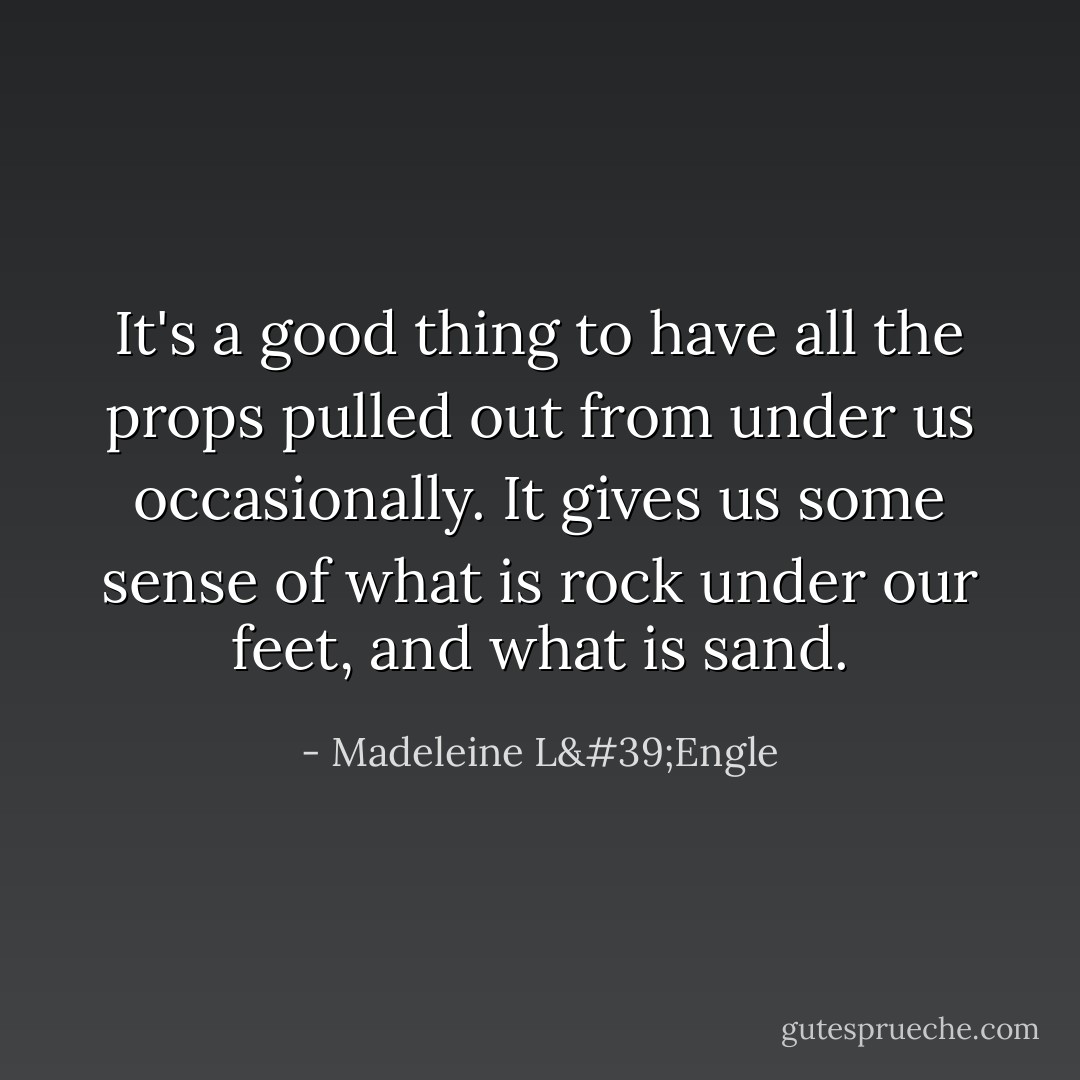 It's a good thing to have all the props pulled out from under us occasionally. It gives us some sense of what is rock under our feet, and what is sand. - Madeleine L'Engle