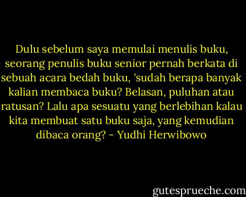 Dulu sebelum saya memulai menulis buku, seorang penulis buku senior pernah berkata di sebuah acara bedah buku, 'sudah berapa banyak kalian membaca buku? Belasan, puluhan atau ratusan? Lalu apa sesuatu yang berlebihan kalau kita membuat satu buku saja, yang kemudian dibaca orang? - Yudhi Herwibowo
