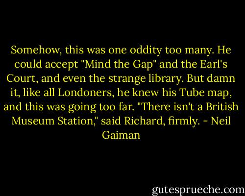 Somehow, this was one oddity too many. He could accept "Mind the Gap" and the Earl's Court, and even the strange library. But damn it, like all Londoners, he knew his Tube map, and this was going too far. "There isn't a British Museum Station," said Richard, firmly. - Neil Gaiman