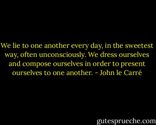 We lie to one another every day, in the sweetest way, often unconsciously. We dress ourselves and compose ourselves in order to present ourselves to one another. - John le Carré