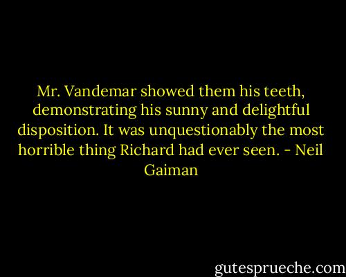 Mr. Vandemar showed them his teeth, demonstrating his sunny and delightful disposition. It was unquestionably the most horrible thing Richard had ever seen. - Neil Gaiman