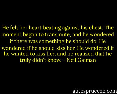 He felt her heart beating against his chest. The moment began to transmute, and he wondered if there was something he should do. He wondered if he should kiss her. He wondered if he wanted to kiss her, and he realized that he truly didn't know. - Neil Gaiman