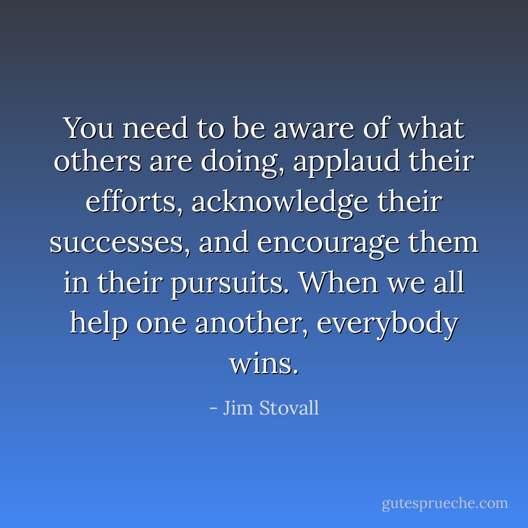 You need to be aware of what others are doing, applaud their efforts, acknowledge their successes, and encourage them in their pursuits. When we all help one another, everybody wins. - Jim Stovall