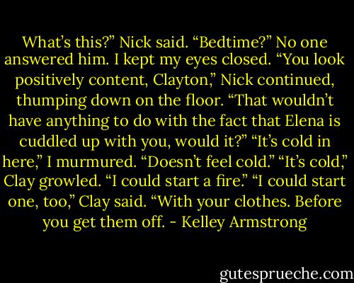 What’s this?” Nick said. “Bedtime?”<br />No one answered him. I kept my eyes closed.<br />“You look positively content, Clayton,” Nick continued, thumping down on the floor. “That wouldn’t have anything to do with the fact that Elena is cuddled up with you, would it?”<br />“It’s cold in here,” I murmured.<br />“Doesn’t feel cold.”<br />“It’s cold,” Clay growled.<br />“I could start a fire.”<br />“I could start one, too,” Clay said. “With your clothes. Before you get them off. - Kelley Armstrong