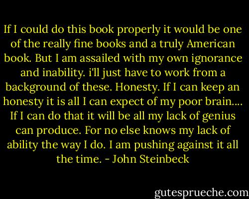 If I could do this book properly it would be one of the really fine books and a truly American book. But I am assailed with my own ignorance and inability. i'll just have to work from a background of these. Honesty. If I can keep an honesty it is all I can expect of my poor brain.... If I can do that it will be all my lack of genius can produce. For no else knows my lack of ability the way I do. I am pushing against it all the time. - John Steinbeck