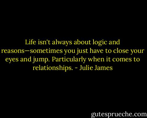 Life isn't always about logic and reasons—sometimes you just have to close your eyes and jump. Particularly when it comes to relationships. - Julie James