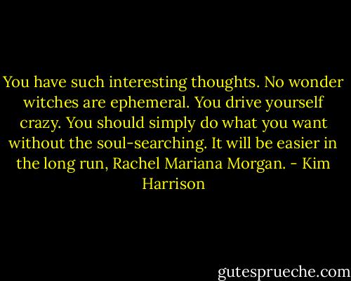 You have such interesting thoughts. No wonder witches are ephemeral. You drive yourself crazy. You should simply do what you want without the soul-searching. It will be easier in the long run, Rachel Mariana Morgan. - Kim Harrison