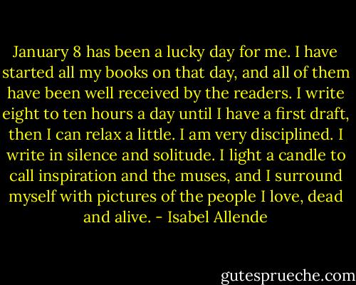 January 8 has been a lucky day for me. I have started all my books on that day, and all of them have been well received by the readers. I write eight to ten hours a day until I have a first draft, then I can relax a little. I am very disciplined. I write in silence and solitude. I light a candle to call inspiration and the muses, and I surround myself with pictures of the people I love, dead and alive. - Isabel Allende