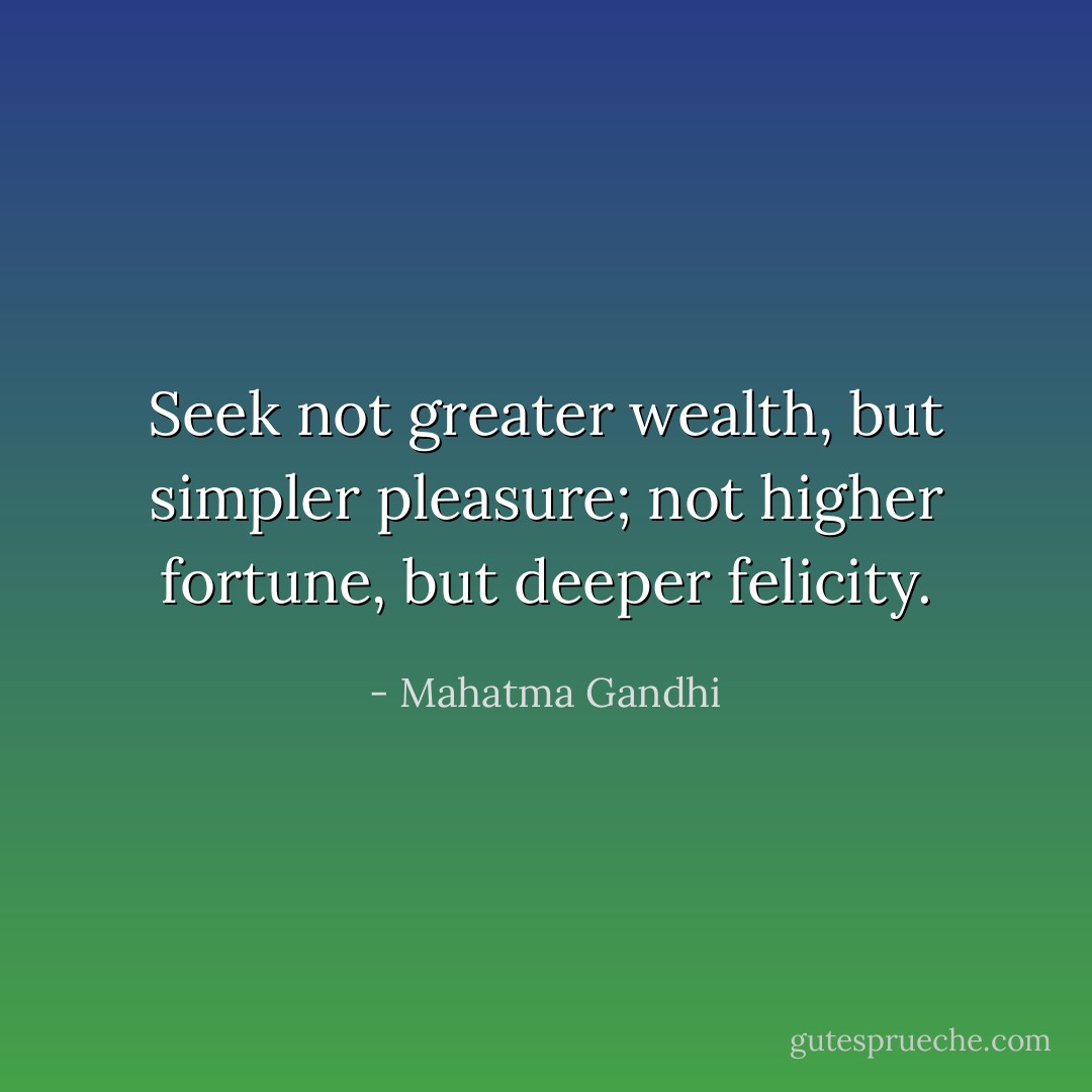 Seek not greater wealth, but simpler pleasure; not higher fortune, but deeper felicity. - Mahatma Gandhi
