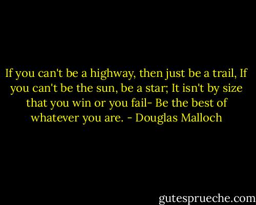 If you can't be a highway, then just be a trail,<br />If you can't be the sun, be a star;<br />It isn't by size that you win or you fail-<br />Be the best of whatever you are. - Douglas Malloch