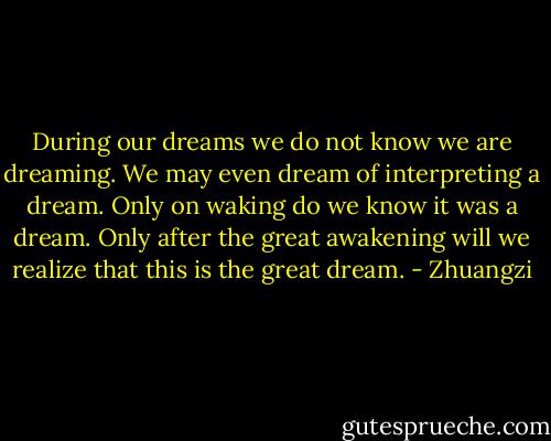 During our dreams we do not know we are dreaming. We may even dream of interpreting a dream. Only on waking do we know it was a dream. Only after the great awakening will we realize that this is the great dream. - Zhuangzi