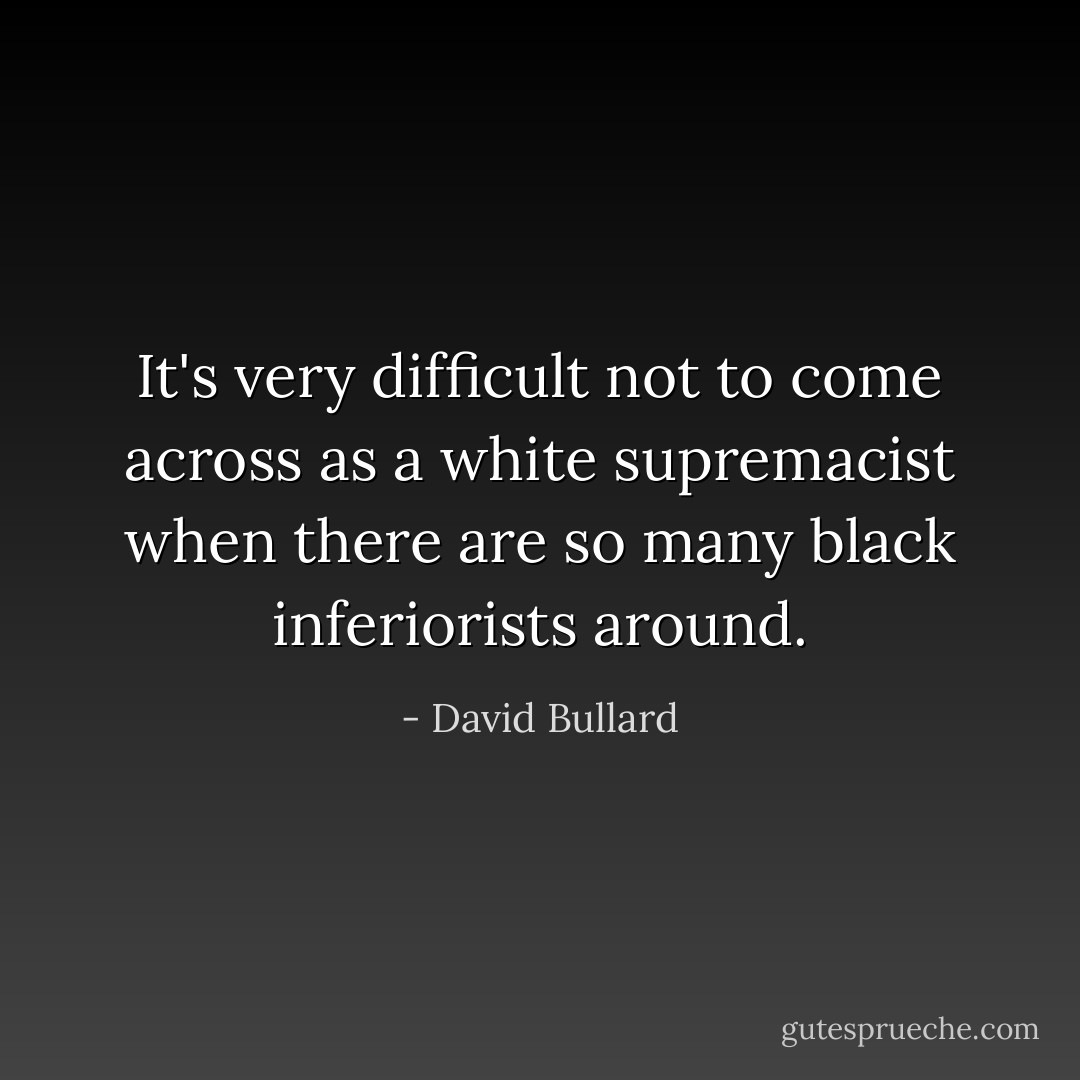 It's very difficult not to come across as a white supremacist when there are so many black inferiorists around. - David Bullard