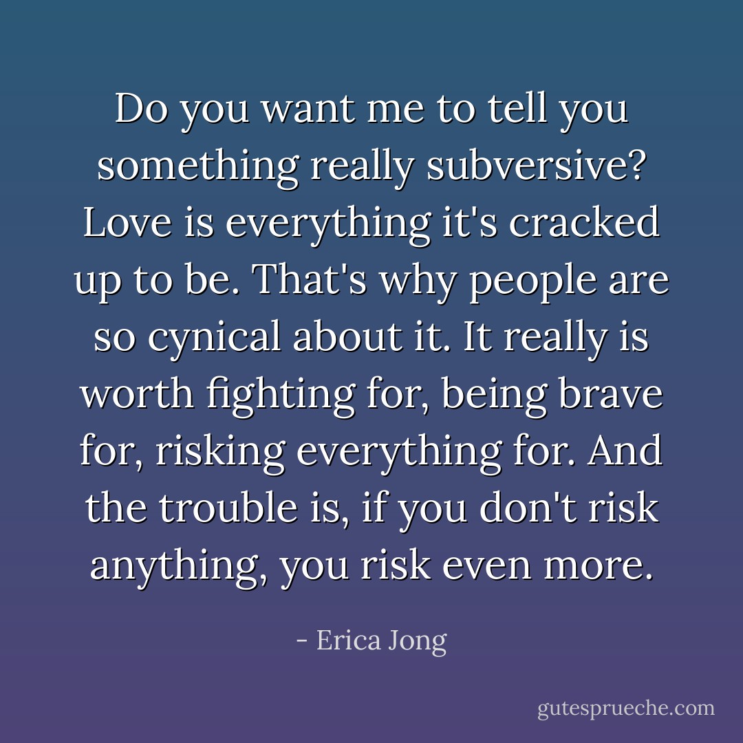 Do you want me to tell you something really subversive? Love is everything it's cracked up to be. That's why people are so cynical about it. It really is worth fighting for, being brave for, risking everything for. And the trouble is, if you don't risk anything, you risk even more. - Erica Jong