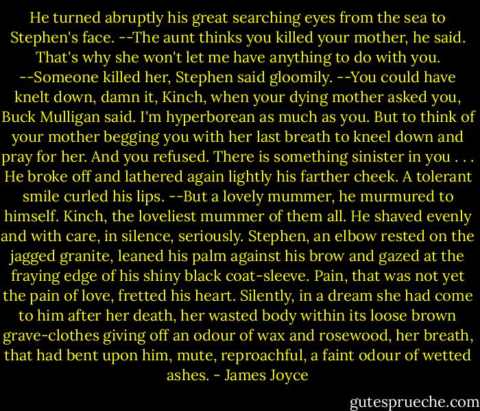 He turned abruptly his great searching eyes from the sea to Stephen's face.<br />--The aunt thinks you killed your mother, he said. That's why she won't let me have anything to do with you.<br />--Someone killed her, Stephen said gloomily.<br />--You could have knelt down, damn it, Kinch, when your dying mother asked you, Buck Mulligan said. I'm hyperborean as much as you. But to think of your mother begging you with her last breath to kneel down and pray for her. And you refused. There is something sinister in you . . .<br />He broke off and lathered again lightly his farther cheek. A tolerant smile curled his lips.<br />--But a lovely mummer, he murmured to himself. Kinch, the loveliest mummer of them all.<br />He shaved evenly and with care, in silence, seriously.<br />Stephen, an elbow rested on the jagged granite, leaned his palm against his brow and gazed at the fraying edge of his shiny black coat-sleeve. Pain, that was not yet the pain of love, fretted his heart. Silently, in a dream she had come to him after her death, her wasted body within its loose brown grave-clothes giving off an odour of wax and rosewood, her breath, that had bent upon him, mute, reproachful, a faint odour of wetted ashes. - James Joyce