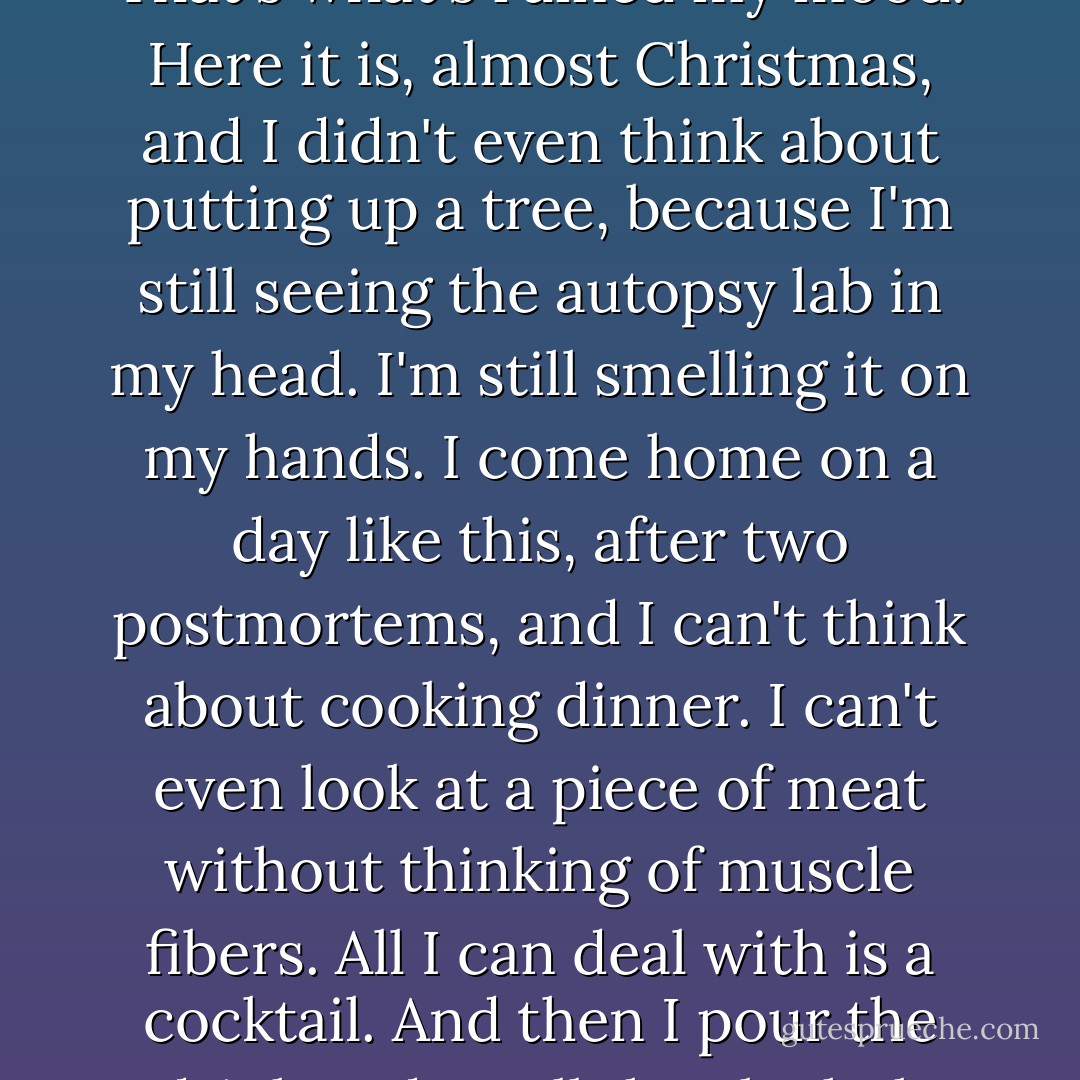 You know that movie, where the little boy says 'I see dead people'?<br /><br />The Sixth Sense.<br /><br />Well, I see them all the time, and I'm getting tired of it. That's what's ruined my mood. Here it is, almost Christmas, and I didn't even think about putting up a tree, because I'm still seeing the autopsy lab in my head. I'm still smelling it on my hands. I come home on a day like this, after two postmortems, and I can't think about cooking dinner. I can't even look at a piece of meat without thinking of muscle fibers. All I can deal with is a cocktail. And then I pour the drink and smell the alcohol, and suddenly there I am, back in the lab. Alcohol, formalin, they both have that same sharp smell. - Tess Gerritsen