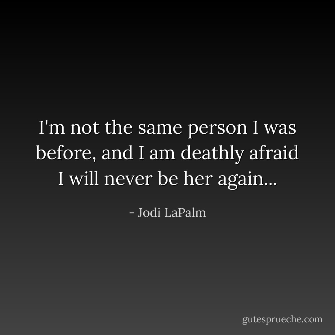I'm not the same person I was before, and I am deathly afraid I will never be her again... - Jodi LaPalm
