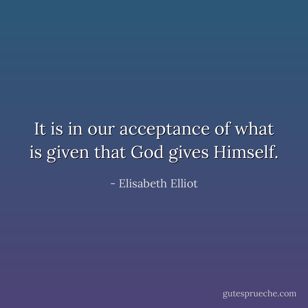 It is in our acceptance of what is given that God gives Himself. - Elisabeth Elliot