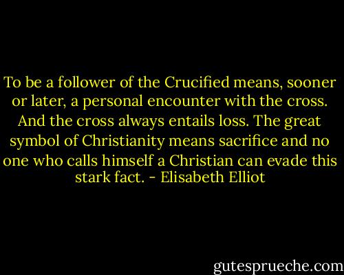 To be a follower of the Crucified means, sooner or later, a personal encounter with the cross. And the cross always entails loss. The great symbol of Christianity means sacrifice and no one who calls himself a Christian can evade this stark fact. - Elisabeth Elliot