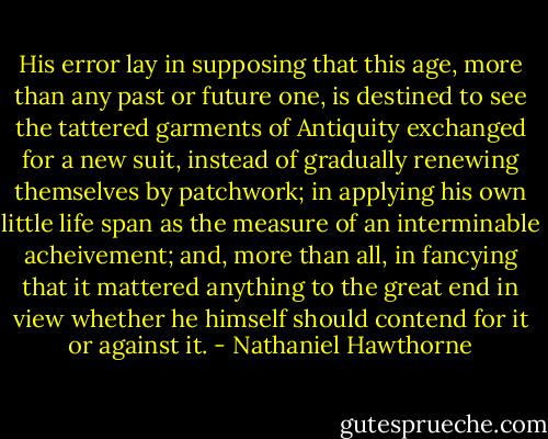 His error lay in supposing that this age, more than any past or future one, is destined to see the tattered garments of Antiquity exchanged for a new suit, instead of gradually renewing themselves by patchwork; in applying his own little life span as the measure of an interminable acheivement; and, more than all, in fancying that it mattered anything to the great end in view whether he himself should contend for it or against it. - Nathaniel Hawthorne