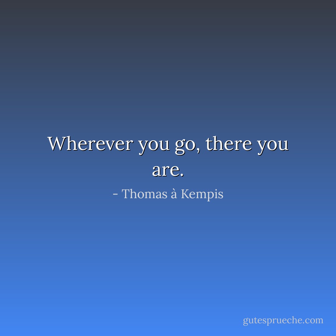 Wherever you go, there you are. - Thomas à Kempis