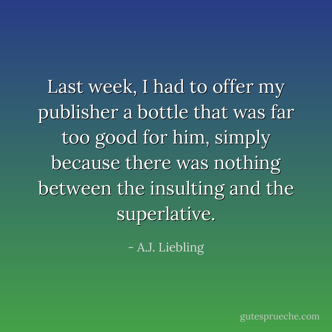Last week, I had to offer my publisher a bottle that was far too good for him, simply because there was nothing between the insulting and the superlative. - A.J. Liebling