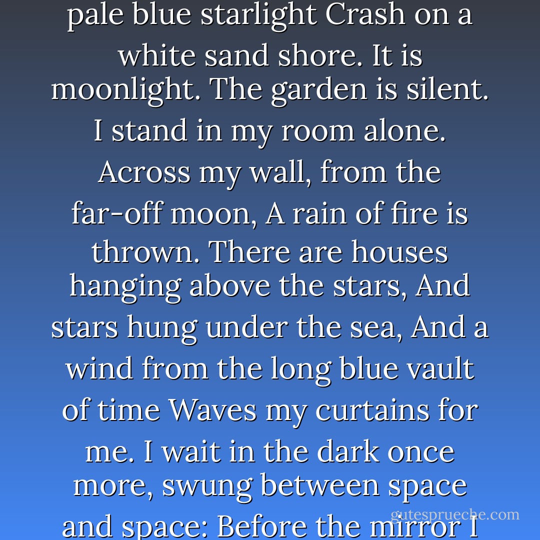 It is moonlight. Alone in the silence<br />I ascend my stairs once more,<br />While waves remote in pale blue starlight<br />Crash on a white sand shore.<br />It is moonlight. The garden is silent.<br />I stand in my room alone.<br />Across my wall, from the far-off moon,<br />A rain of fire is thrown.<br />There are houses hanging above the stars,<br />And stars hung under the sea,<br />And a wind from the long blue vault of time<br />Waves my curtains for me.<br />I wait in the dark once more,<br />swung between space and space:<br />Before the mirror I lift my hands<br />And face my remembered face. - Conrad Aiken