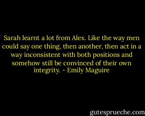 Sarah learnt a lot from Alex. Like the way men could say one thing, then another, then act in a way inconsistent with both positions and somehow still be convinced of their own integrity. - Emily Maguire