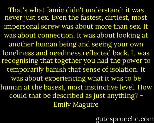 That's what Jamie didn't understand: it was never just sex. Even the fastest, dirtiest, most impersonal screw was about more than sex. It was about connection. It was about looking at another human being and seeing your own loneliness and neediness reflected back. It was recognising that together you had the power to temporarily banish that sense of isolation. It was about experiencing what it was to be human at the basest, most instinctive level. How could that be described as just anything? - Emily Maguire