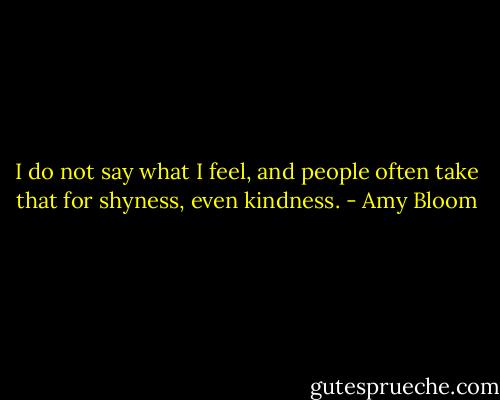 I do not say what I feel, and people often take that for shyness, even kindness. - Amy Bloom