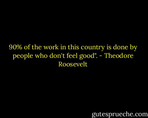 90% of the work in this country is done<br />by people who don't feel good". - Theodore Roosevelt