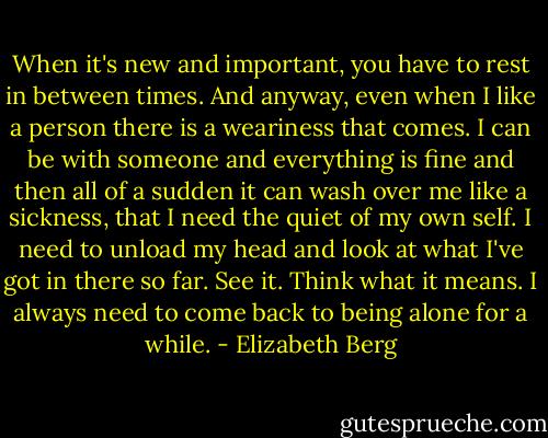 When it's new and important, you have to rest in between times. And anyway, even when I like a person there is a weariness that comes. I can be with someone and everything is fine and then all of a sudden it can wash over me like a sickness, that I need the quiet of my own self. I need to unload my head and look at what I've got in there so far. See it. Think what it means. I always need to come back to being alone for a while. - Elizabeth Berg