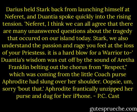 Darius held Stark back from launching himself at Neferet, and Duantia spoke quickly into the rising tension. 'Neferet, I think we can all agree that there are many unanswered questions about the tragedy that occured on our island today. Stark, we also understand the passion and rage you feel at the loss of your Priestess. it is a hard blow for a Warrior to-'<br />Duantia's wisdom was cut off by the sound of Aretha Franklin belting out the chorus from "Respect," which was coming from the little Coach purse Aphrodite had slung over her shoulder.<br />Oopsie, um, sorry 'bout that.' Aphrodite frantically unzipped her purse and dug for her iPhone. - P.C. Cast