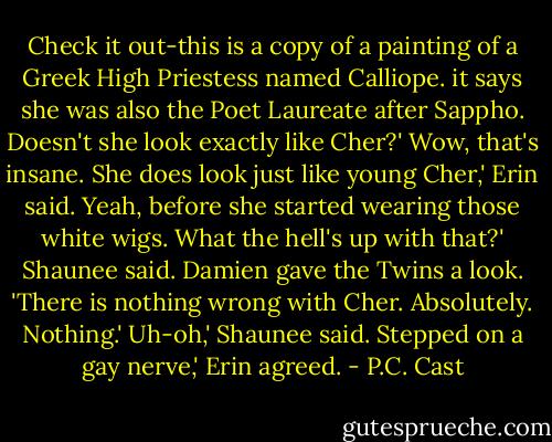 Check it out-this is a copy of a painting of a Greek High Priestess named Calliope. it says she was also the Poet Laureate after Sappho. Doesn't she look exactly like Cher?'<br />Wow, that's insane. She does look just like young Cher,' Erin said.<br />Yeah, before she started wearing those white wigs. What the hell's up with that?' Shaunee said.<br />Damien gave the Twins a look. 'There is nothing wrong with Cher. Absolutely. Nothing.'<br />Uh-oh,' Shaunee said.<br />Stepped on a gay nerve,' Erin agreed. - P.C. Cast